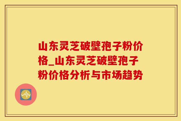 山东灵芝破壁孢子粉价格_山东灵芝破壁孢子粉价格分析与市场趋势
