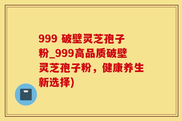 999 破壁灵芝孢子粉_999高品质破壁灵芝孢子粉，健康养生新选择)