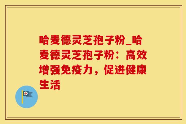 哈麦德灵芝孢子粉_哈麦德灵芝孢子粉：高效增强免疫力，促进健康生活