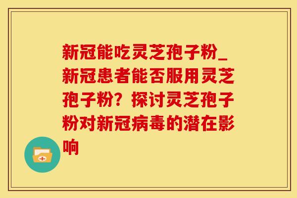 新冠能吃灵芝孢子粉_新冠患者能否服用灵芝孢子粉？探讨灵芝孢子粉对新冠毒的潜在影响