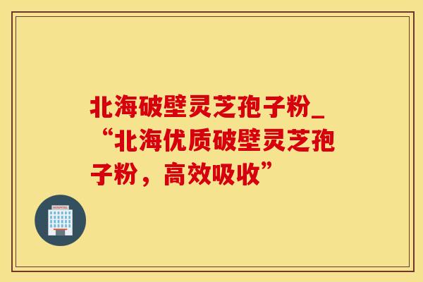北海破壁灵芝孢子粉_“北海优质破壁灵芝孢子粉，高效吸收”
