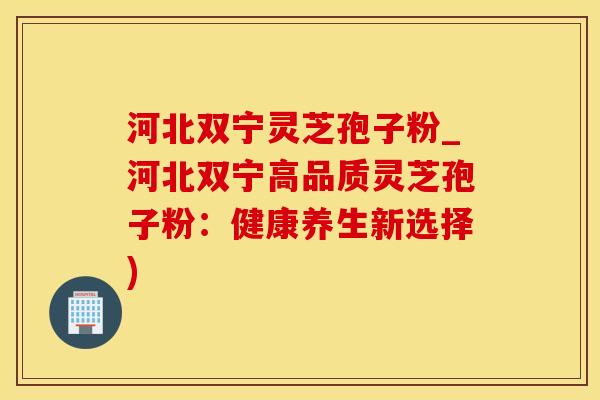 河北双宁灵芝孢子粉_河北双宁高品质灵芝孢子粉：健康养生新选择)