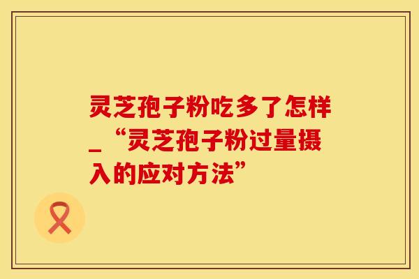 灵芝孢子粉吃多了怎样_“灵芝孢子粉过量摄入的应对方法”
