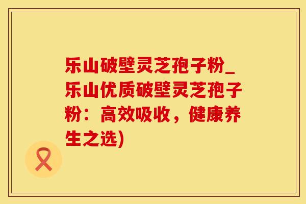 乐山破壁灵芝孢子粉_乐山优质破壁灵芝孢子粉：高效吸收，健康养生之选)