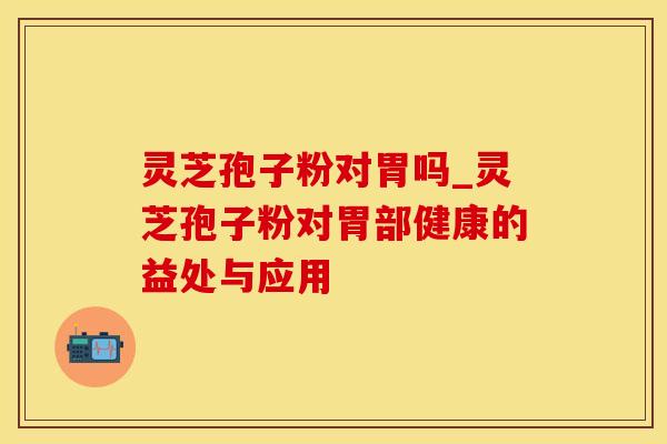 灵芝孢子粉对胃吗_灵芝孢子粉对胃部健康的益处与应用