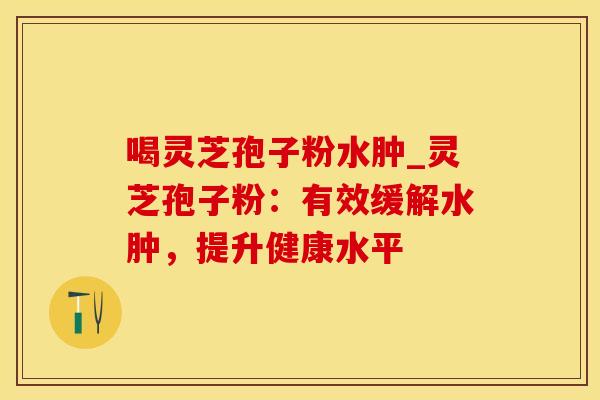 喝灵芝孢子粉水肿_灵芝孢子粉：有效缓解水肿，提升健康水平