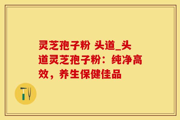 灵芝孢子粉 头道_头道灵芝孢子粉：纯净高效，养生保健佳品