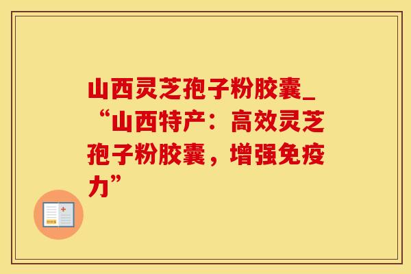 山西灵芝孢子粉胶囊_“山西特产：高效灵芝孢子粉胶囊，增强免疫力”