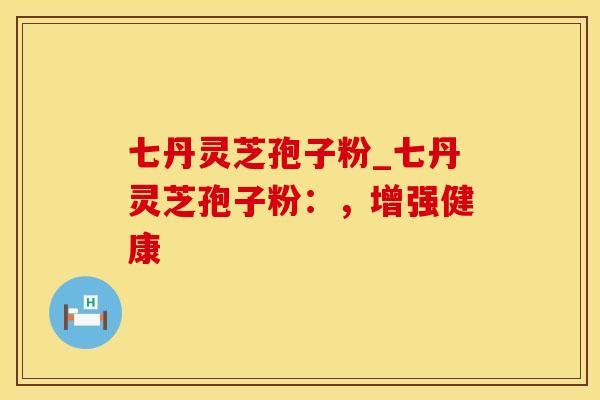 七丹灵芝孢子粉_七丹灵芝孢子粉：，增强健康