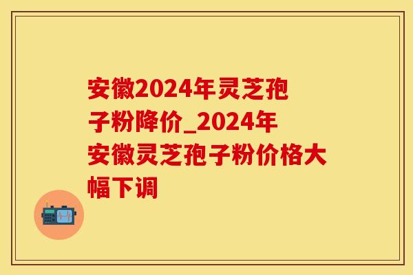安徽2024年灵芝孢子粉降价_2024年安徽灵芝孢子粉价格大幅下调