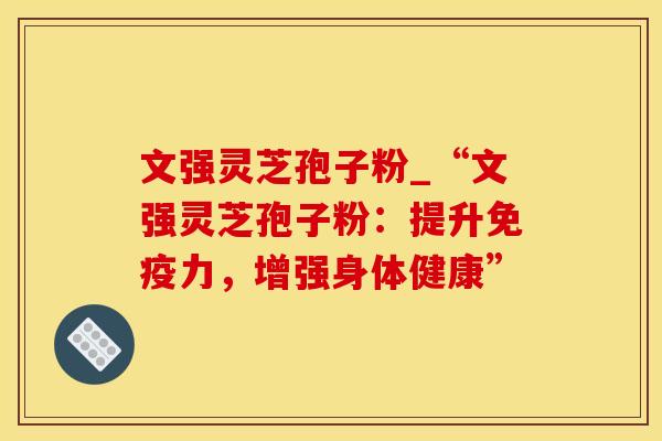 文强灵芝孢子粉_“文强灵芝孢子粉：提升免疫力，增强身体健康”