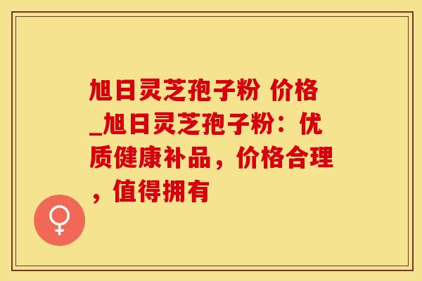 旭日灵芝孢子粉 价格_旭日灵芝孢子粉：优质健康补品，价格合理，值得拥有