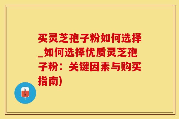买灵芝孢子粉如何选择_如何选择优质灵芝孢子粉：关键因素与购买指南)