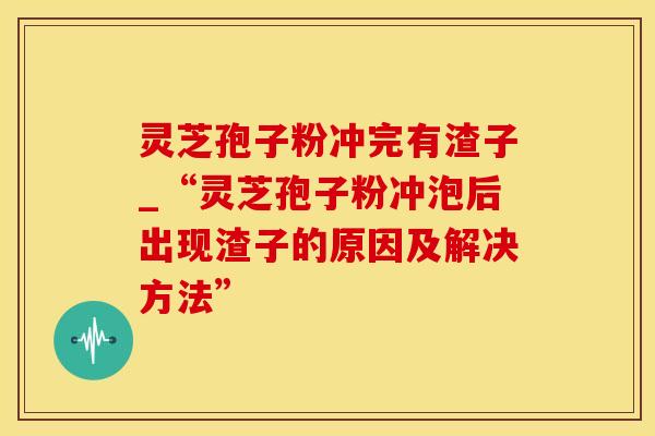灵芝孢子粉冲完有渣子_“灵芝孢子粉冲泡后出现渣子的原因及解决方法”