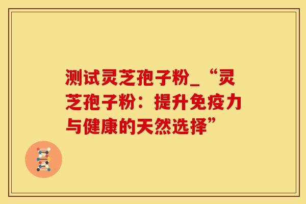测试灵芝孢子粉_“灵芝孢子粉：提升免疫力与健康的天然选择”