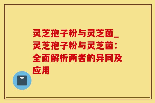 灵芝孢子粉与灵芝菌_灵芝孢子粉与灵芝菌：全面解析两者的异同及应用