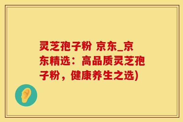 灵芝孢子粉 京东_京东精选：高品质灵芝孢子粉，健康养生之选)