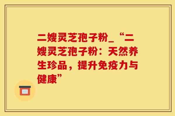 二嫂灵芝孢子粉_“二嫂灵芝孢子粉：天然养生珍品，提升免疫力与健康”