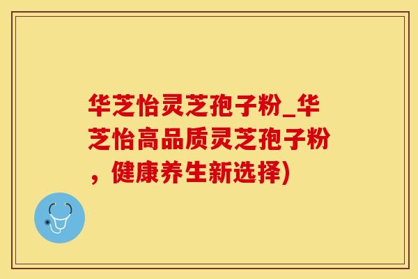 华芝怡灵芝孢子粉_华芝怡高品质灵芝孢子粉，健康养生新选择)