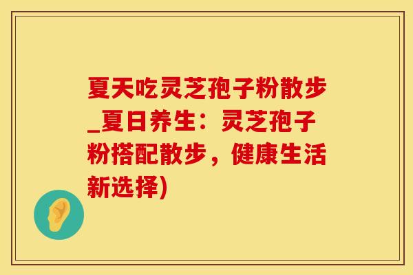 夏天吃灵芝孢子粉散步_夏日养生：灵芝孢子粉搭配散步，健康生活新选择)