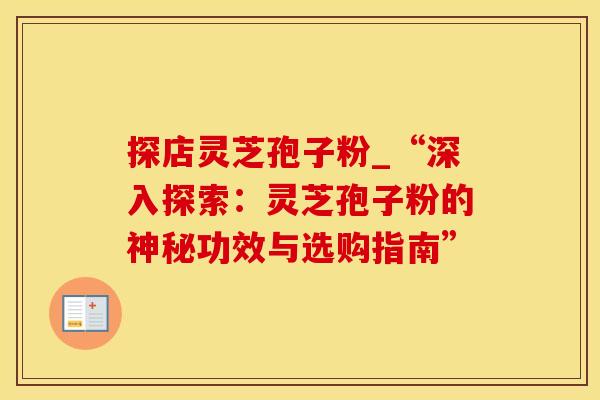 探店灵芝孢子粉_“深入探索：灵芝孢子粉的神秘功效与选购指南”