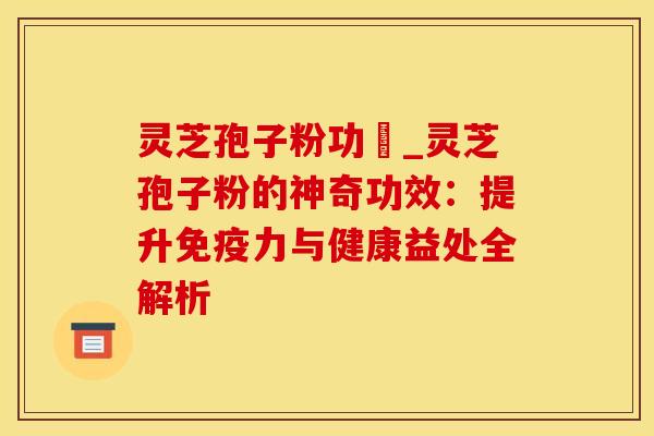 灵芝孢子粉功効_灵芝孢子粉的神奇功效：提升免疫力与健康益处全解析