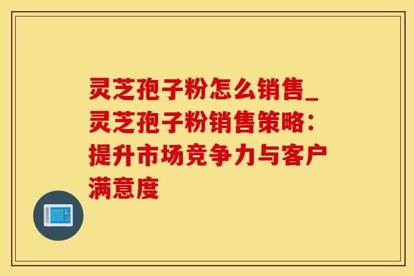 灵芝孢子粉怎么销售_灵芝孢子粉销售策略：提升市场竞争力与客户满意度