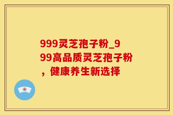 999灵芝孢子粉_999高品质灵芝孢子粉，健康养生新选择