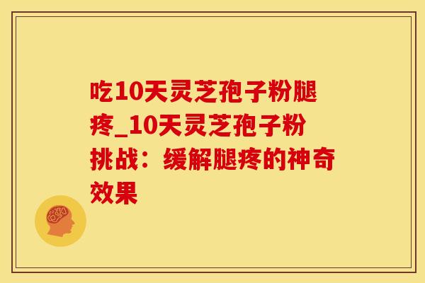 吃10天灵芝孢子粉腿疼_10天灵芝孢子粉挑战：缓解腿疼的神奇效果