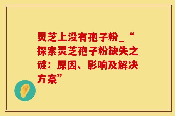灵芝上没有孢子粉_“探索灵芝孢子粉缺失之谜：原因、影响及解决方案”