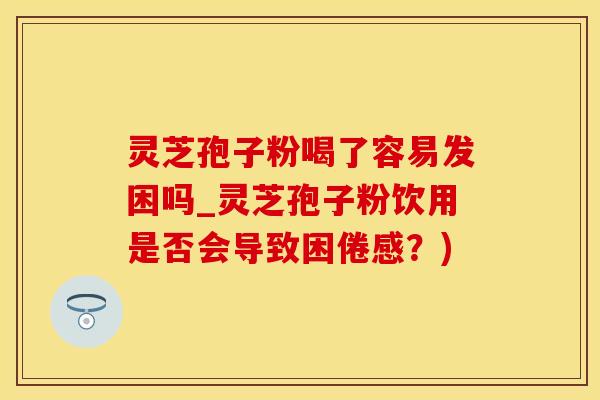 灵芝孢子粉喝了容易发困吗_灵芝孢子粉饮用是否会导致困倦感？)