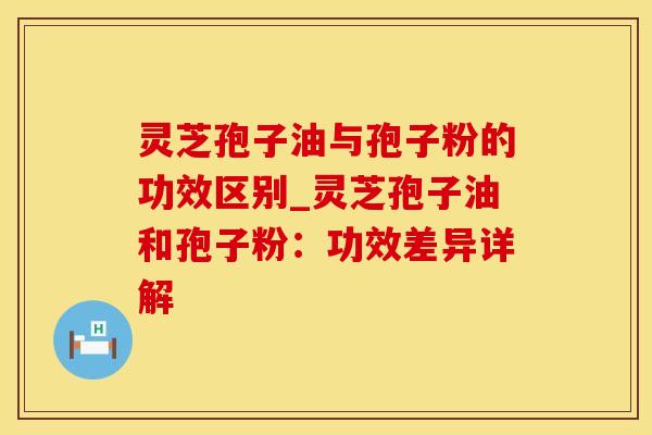 灵芝孢子油与孢子粉的功效区别_灵芝孢子油和孢子粉：功效差异详解