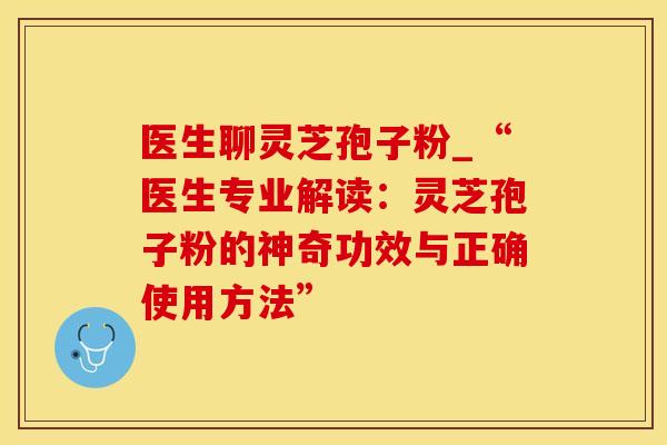 医生聊灵芝孢子粉_“医生专业解读：灵芝孢子粉的神奇功效与正确使用方法”