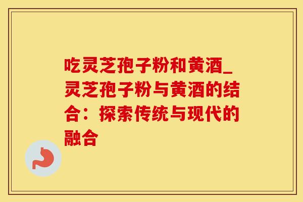 吃灵芝孢子粉和黄酒_灵芝孢子粉与黄酒的结合：探索传统与现代的融合
