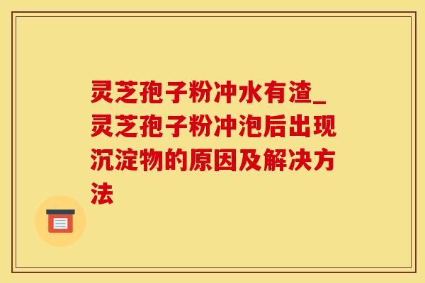 灵芝孢子粉冲水有渣_灵芝孢子粉冲泡后出现沉淀物的原因及解决方法
