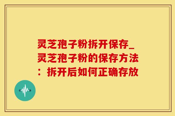 灵芝孢子粉拆开保存_灵芝孢子粉的保存方法：拆开后如何正确存放