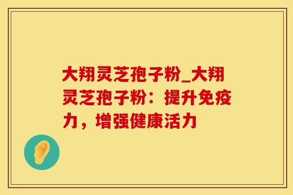 大翔灵芝孢子粉_大翔灵芝孢子粉：提升免疫力，增强健康活力
