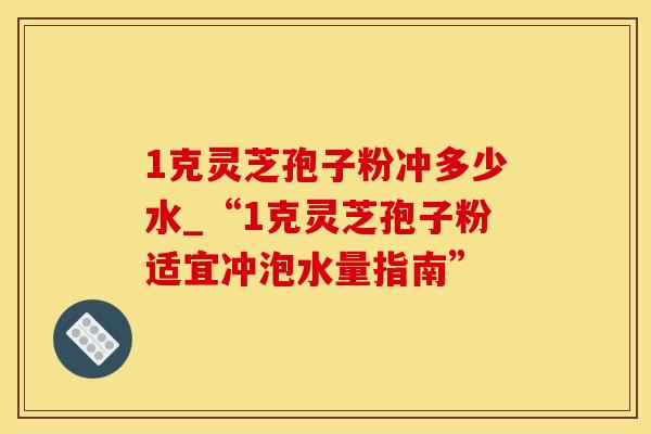 1克灵芝孢子粉冲多少水_“1克灵芝孢子粉适宜冲泡水量指南”