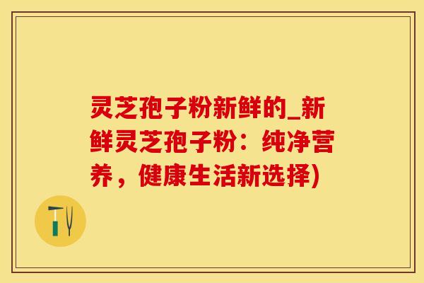 灵芝孢子粉新鲜的_新鲜灵芝孢子粉：纯净营养，健康生活新选择)