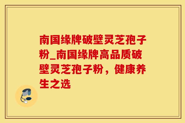 南国缘牌破壁灵芝孢子粉_南国缘牌高品质破壁灵芝孢子粉，健康养生之选