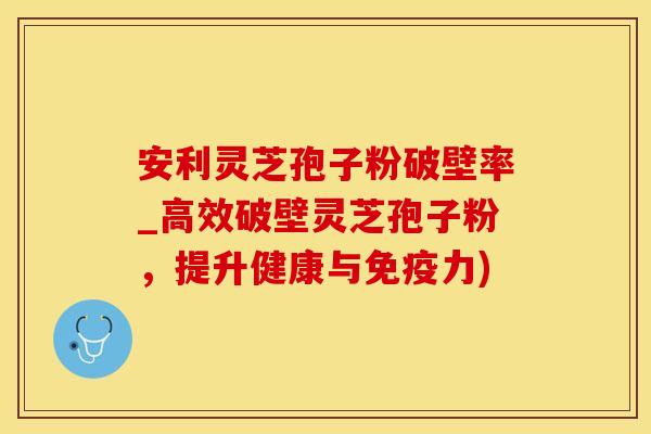 安利灵芝孢子粉破壁率_高效破壁灵芝孢子粉，提升健康与免疫力)