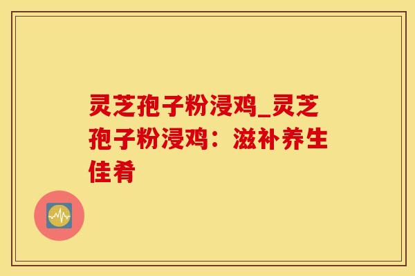 灵芝孢子粉浸鸡_灵芝孢子粉浸鸡：滋补养生佳肴