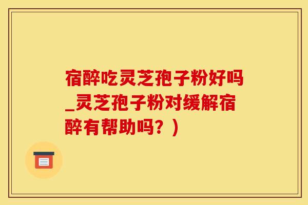 宿醉吃灵芝孢子粉好吗_灵芝孢子粉对缓解宿醉有帮助吗？)