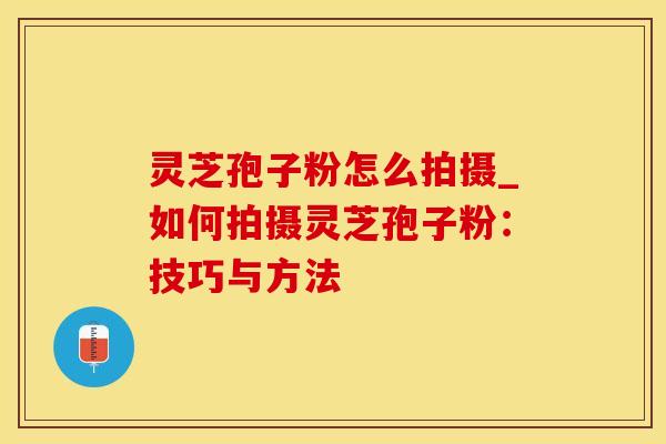 灵芝孢子粉怎么拍摄_如何拍摄灵芝孢子粉：技巧与方法