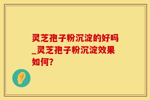灵芝孢子粉沉淀的好吗_灵芝孢子粉沉淀效果如何？