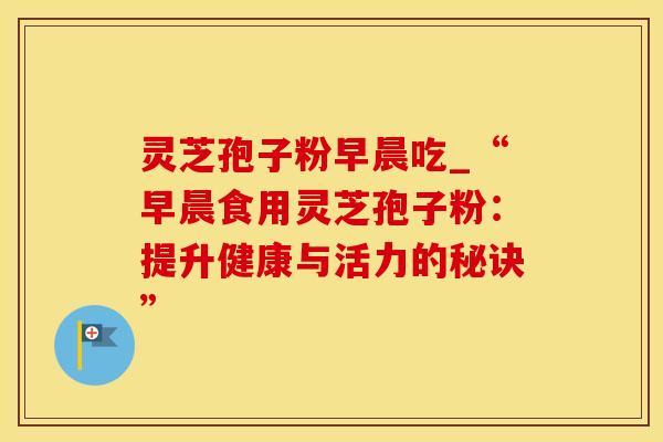 灵芝孢子粉早晨吃_“早晨食用灵芝孢子粉：提升健康与活力的秘诀”