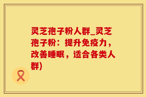 灵芝孢子粉人群_灵芝孢子粉：提升免疫力，改善，适合各类人群)