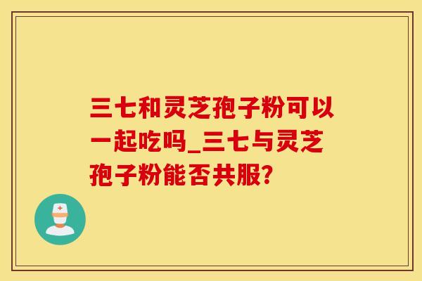 三七和灵芝孢子粉可以一起吃吗_三七与灵芝孢子粉能否共服？
