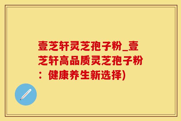 壹芝轩灵芝孢子粉_壹芝轩高品质灵芝孢子粉：健康养生新选择)