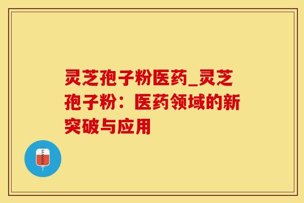 灵芝孢子粉医药_灵芝孢子粉：医药领域的新突破与应用